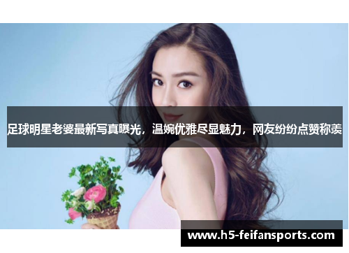足球明星老婆最新写真曝光，温婉优雅尽显魅力，网友纷纷点赞称羡
