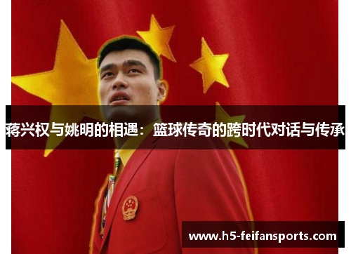 蒋兴权与姚明的相遇：篮球传奇的跨时代对话与传承