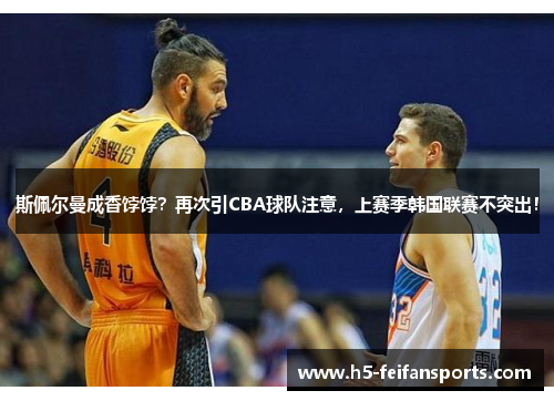 斯佩尔曼成香饽饽？再次引CBA球队注意，上赛季韩国联赛不突出！